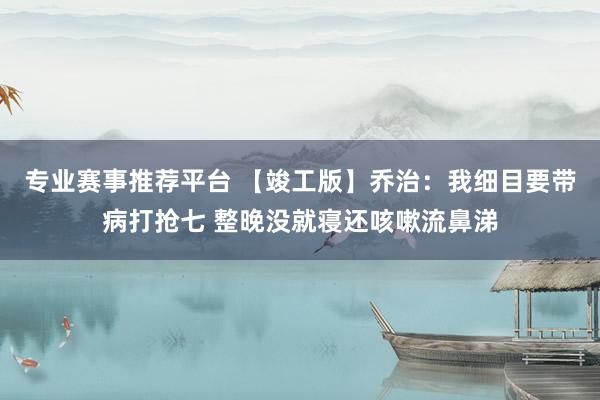 专业赛事推荐平台 【竣工版】乔治:我细目要带病打抢七 整晚没就寝还咳嗽流鼻涕