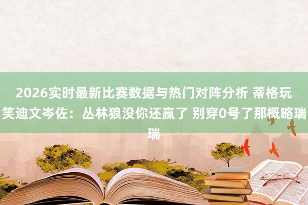 2026实时最新比赛数据与热门对阵分析 蒂格玩笑迪文岑佐:丛林狼没你还赢了 别穿0号了那概略瑞
