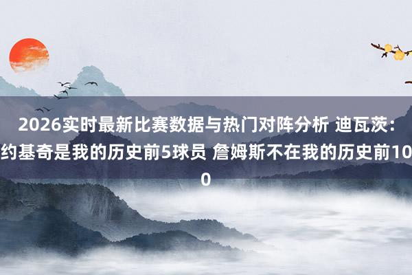 2026实时最新比赛数据与热门对阵分析 迪瓦茨:约基奇是我的历史前5球员 詹姆斯不在我的历史前10