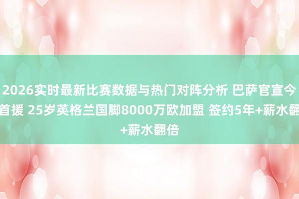 2026实时最新比赛数据与热门对阵分析 巴萨官宣今夏首援 25岁英格兰国脚8000万欧加盟 签约5年+薪水翻倍