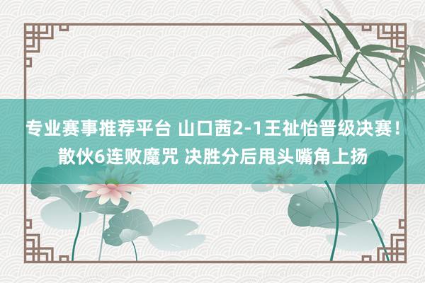 专业赛事推荐平台 山口茜2-1王祉怡晋级决赛！散伙6连败魔咒 决胜分后甩头嘴角上扬