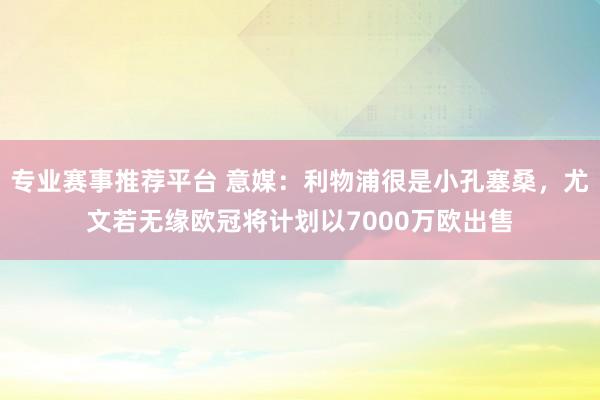 专业赛事推荐平台 意媒:利物浦很是小孔塞桑,尤文若无缘欧冠将计划以7000万欧出售