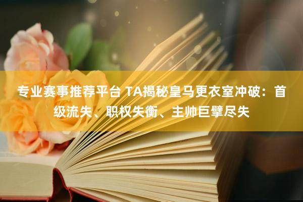 专业赛事推荐平台 TA揭秘皇马更衣室冲破:首级流失、职权失衡、主帅巨擘尽失
