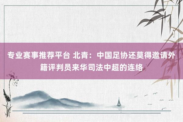 专业赛事推荐平台 北青:中国足协还莫得邀请外籍评判员来华司法中超的连络