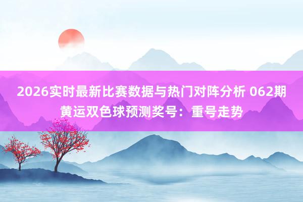 2026实时最新比赛数据与热门对阵分析 062期黄运双色球预测奖号:重号走势