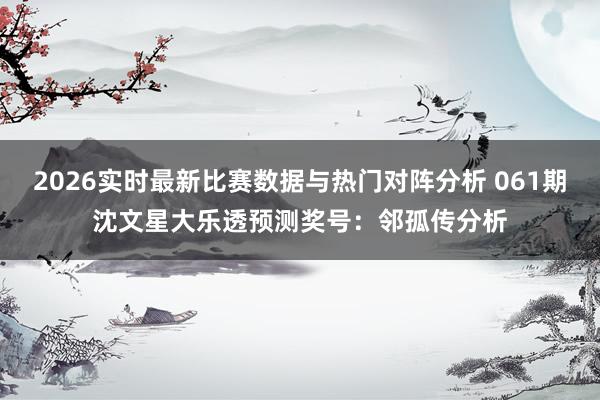 2026实时最新比赛数据与热门对阵分析 061期沈文星大乐透预测奖号:邻孤传分析