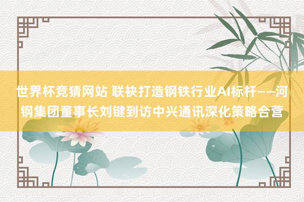 世界杯竞猜网站 联袂打造钢铁行业AI标杆——河钢集团董事长刘键到访中兴通讯深化策略合营