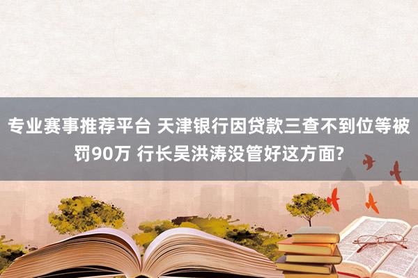 专业赛事推荐平台 天津银行因贷款三查不到位等被罚90万 行长吴洪涛没管好这方面?