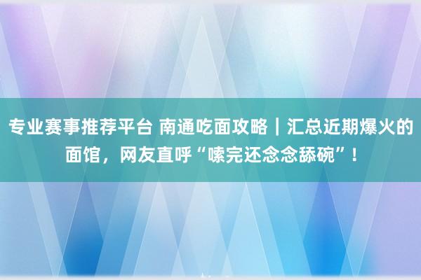 专业赛事推荐平台 南通吃面攻略|汇总近期爆火的面馆,网友直呼“嗦完还念念舔碗”!