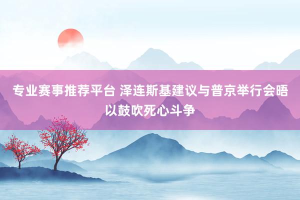 专业赛事推荐平台 泽连斯基建议与普京举行会晤以鼓吹死心斗争