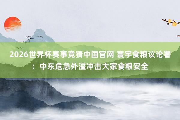 2026世界杯赛事竞猜中国官网 寰宇食粮议论署：中东危急外溢冲击大家食粮安全