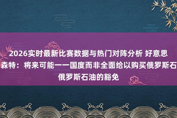 2026实时最新比赛数据与热门对阵分析 好意思国财长贝森特：将来可能一一国度而非全面给以购买俄罗斯石油的豁免