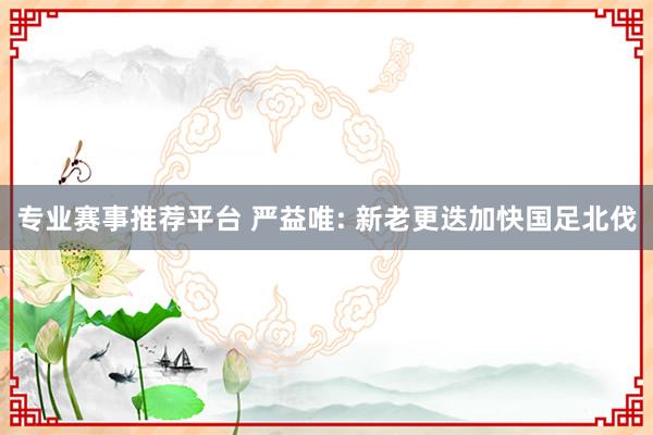 专业赛事推荐平台 严益唯: 新老更迭加快国足北伐