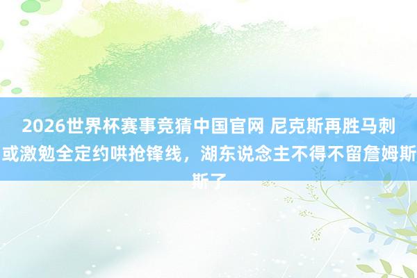 2026世界杯赛事竞猜中国官网 尼克斯再胜马刺!或激勉全定约哄抢锋线,湖东说念主不得不留詹姆斯了