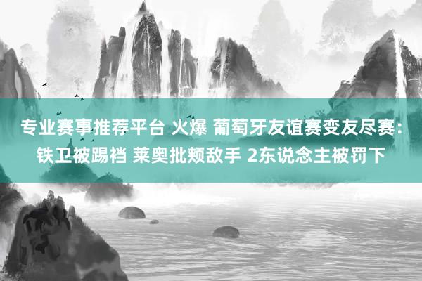 专业赛事推荐平台 火爆 葡萄牙友谊赛变友尽赛:铁卫被踢裆 莱奥批颊敌手 2东说念主被罚下