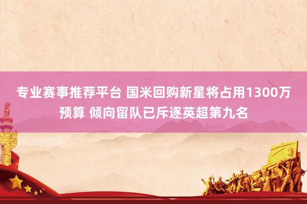 专业赛事推荐平台 国米回购新星将占用1300万预算 倾向留队已斥逐英超第九名