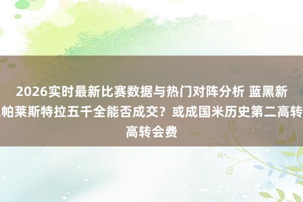 2026实时最新比赛数据与热门对阵分析 蓝黑新超跑帕莱斯特拉五千全能否成交?或成国米历史第二高转会费
