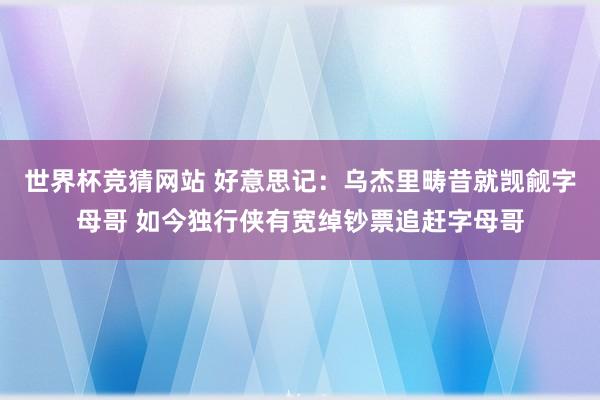 世界杯竞猜网站 好意思记:乌杰里畴昔就觊觎字母哥 如今独行侠有宽绰钞票追赶字母哥