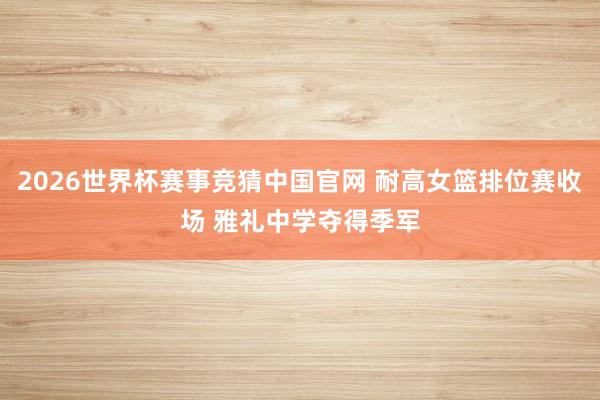 2026世界杯赛事竞猜中国官网 耐高女篮排位赛收场 雅礼中学夺得季军
