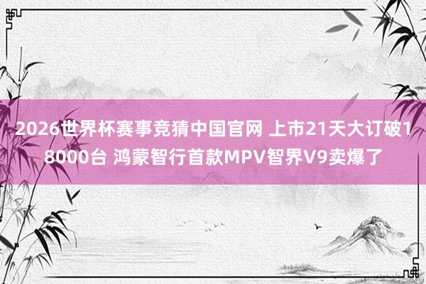 2026世界杯赛事竞猜中国官网 上市21天大订破18000台 鸿蒙智行首款MPV智界V9卖爆了