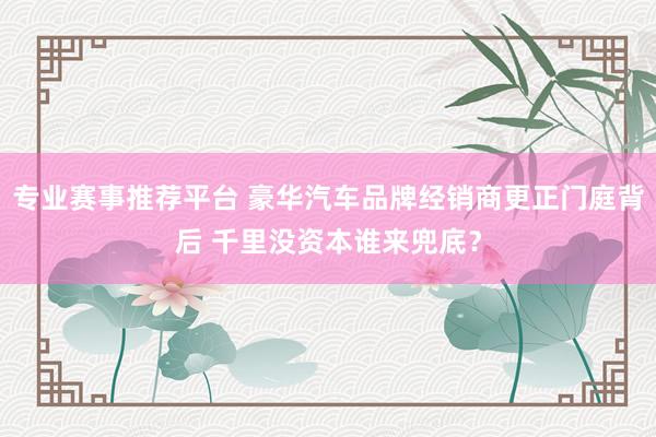 专业赛事推荐平台 豪华汽车品牌经销商更正门庭背后 千里没资本谁来兜底?