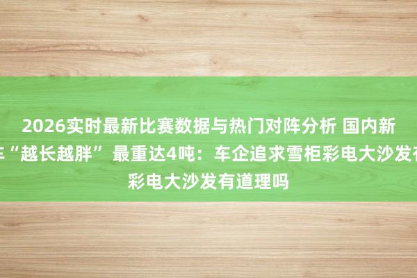 2026实时最新比赛数据与热门对阵分析 国内新动力汽车“越长越胖” 最重达4吨:车企追求雪柜彩电大沙发有道理吗