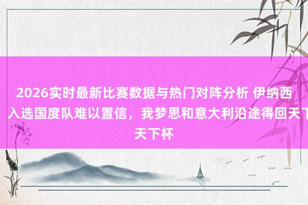 2026实时最新比赛数据与热门对阵分析 伊纳西奥:入选国度队难以置信,我梦思和意大利沿途得回天下杯