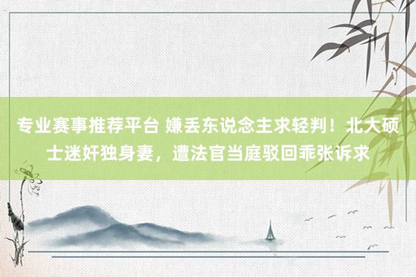 专业赛事推荐平台 嫌丢东说念主求轻判!北大硕士迷奸独身妻,遭法官当庭驳回乖张诉求