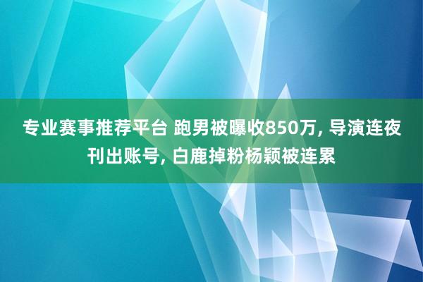 专业赛事推荐平台 跑男被曝收850万, 导演连夜刊出账号, 白鹿掉粉杨颖被连累