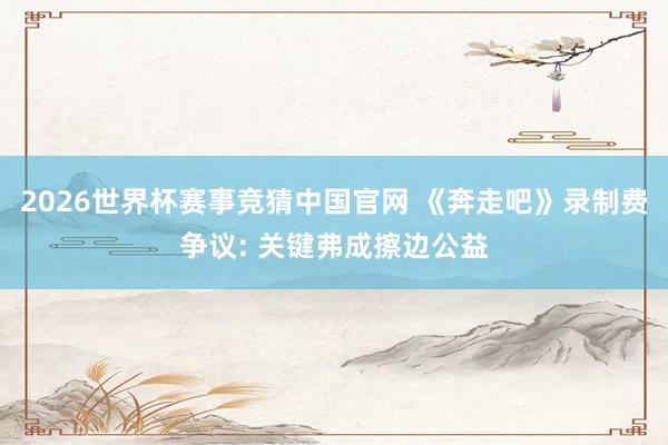 2026世界杯赛事竞猜中国官网 《奔走吧》录制费争议: 关键弗成擦边公益