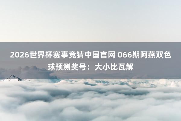 2026世界杯赛事竞猜中国官网 066期阿燕双色球预测奖号:大小比瓦解