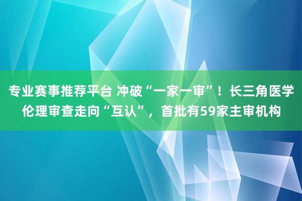 专业赛事推荐平台 冲破“一家一审”!长三角医学伦理审查走向“互认”,首批有59家主审机构