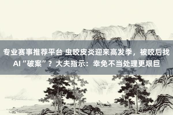 专业赛事推荐平台 虫咬皮炎迎来高发季，被咬后找AI“破案”？大夫指示：幸免不当处理更艰巨