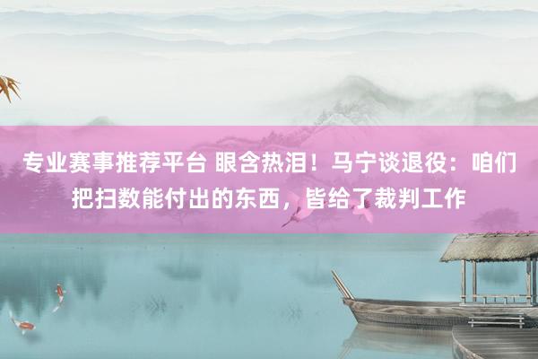 专业赛事推荐平台 眼含热泪!马宁谈退役:咱们把扫数能付出的东西,皆给了裁判工作