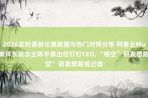 2026实时最新比赛数据与热门对阵分析 阿里云MuleRun崇拜东说念主陈宇森出任钉钉CEO, “悟空” 研发想路或迁徙