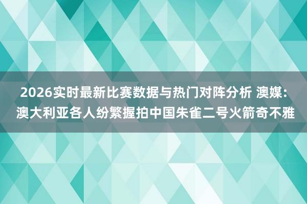 2026实时最新比赛数据与热门对阵分析 澳媒: 澳大利亚各人纷繁握拍中国朱雀二号火箭奇不雅