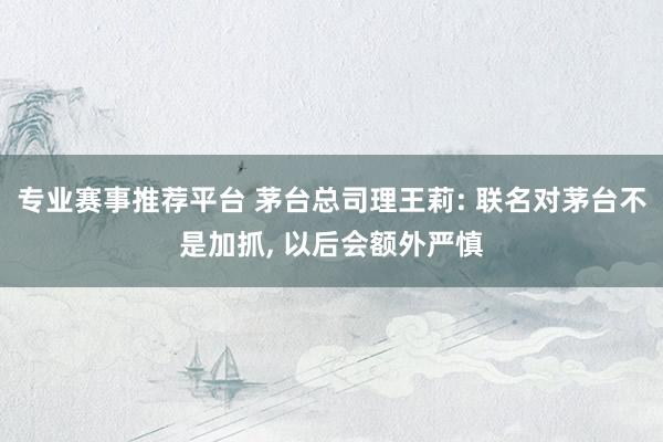 专业赛事推荐平台 茅台总司理王莉: 联名对茅台不是加抓, 以后会额外严慎
