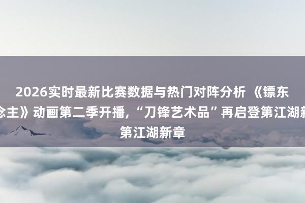 2026实时最新比赛数据与热门对阵分析 《镖东说念主》动画第二季开播, “刀锋艺术品”再启登第江湖新章
