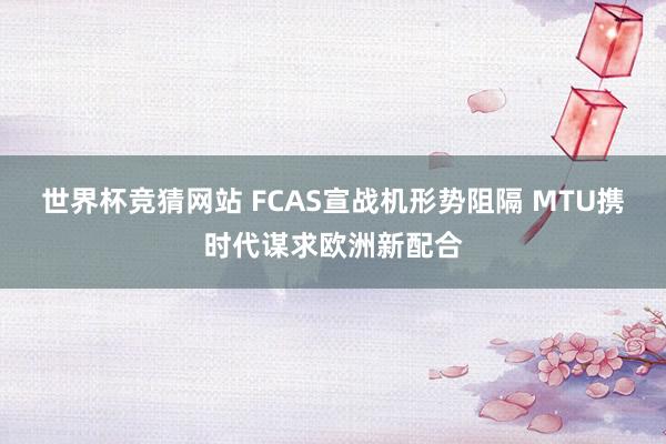 世界杯竞猜网站 FCAS宣战机形势阻隔 MTU携时代谋求欧洲新配合
