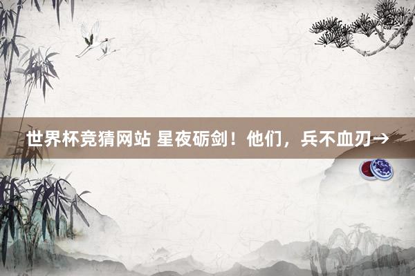 世界杯竞猜网站 星夜砺剑！他们，<a href=