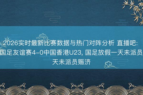 2026实时最新比赛数据与热门对阵分析 直播吧: U23国足友谊赛4-0中国香港U23, 国足放假一天未派员赈济