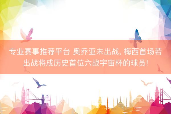 专业赛事推荐平台 奥乔亚未出战, 梅西首场若出战将成历史首位六战宇宙杯的球员!