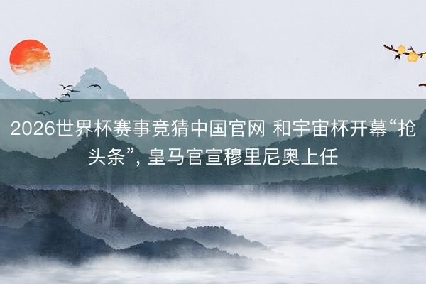 2026世界杯赛事竞猜中国官网 和宇宙杯开幕“抢头条”， 皇马官宣穆里尼奥上任