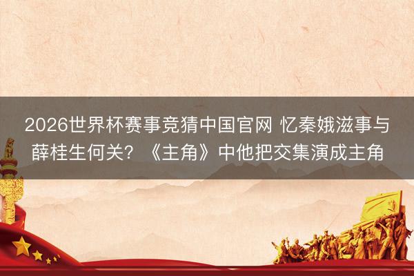 2026世界杯赛事竞猜中国官网 忆秦娥滋事与薛桂生何关?《主角》中他把交集演成主角