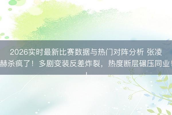 2026实时最新比赛数据与热门对阵分析 张凌赫杀疯了!多剧变装反差炸裂,热度断层碾压同业!