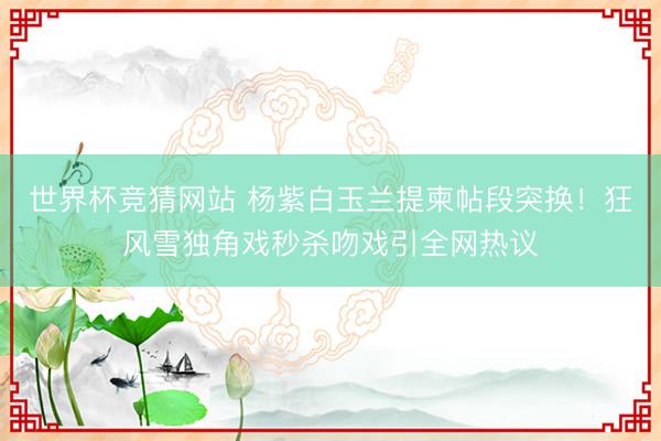 世界杯竞猜网站 杨紫白玉兰提柬帖段突换!狂风雪独角戏秒杀吻戏引全网热议