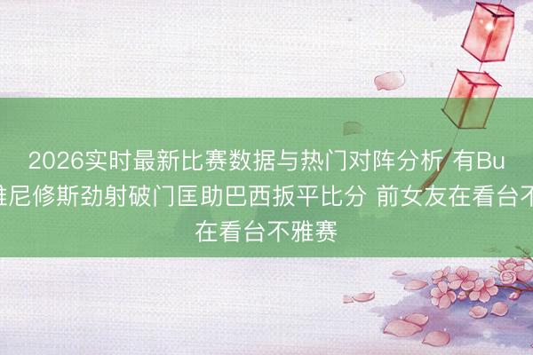 2026实时最新比赛数据与热门对阵分析 有Buff?维尼修斯劲射破门匡助巴西扳平比分 前女友在看台不雅赛