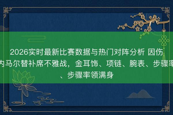 2026实时最新比赛数据与热门对阵分析 因伤缺阵!内马尔替补席不雅战,金耳饰、项链、腕表、步骤率领满身
