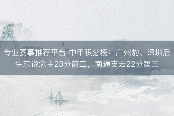 专业赛事推荐平台 中甲积分榜:广州豹、深圳后生东说念主23分前二,南通支云22分第三
