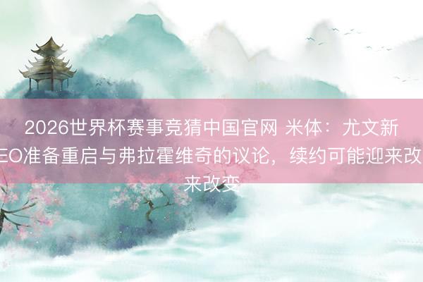 2026世界杯赛事竞猜中国官网 米体:尤文新CEO准备重启与弗拉霍维奇的议论,续约可能迎来改变